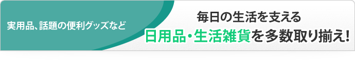 実用品、話題の便利グッズなど 毎日の生活を支える日用品・生活雑貨を多数取り揃え！