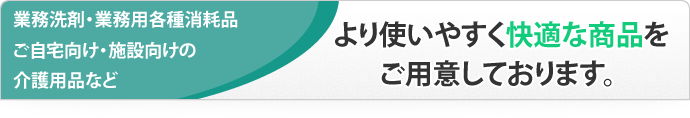 業務洗剤・業務用各種消耗品、ご自宅向け・施設向けの介護用品など、より使いやすく快適な商品をご用意しております。